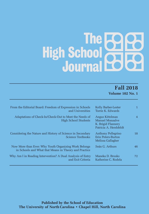 The High School Journal, Fall 2018, Volume 102 No.1, From the Editorial Board: Freedom of Expression in Schools and Universities, Kelly Barber-Lester, Torrie K. Edwards, 1; Adaptations of Check-In/Check-Out to Meet the Needs of High School Students, Angus Kittelman, Manuel Monzalve, K. Brigid Flannery, Patricia A. Hershfeldt, 4; Considering the Nature and History of Science in Secondary Science Textbooks, Anthony Pellegrino, Erin Peters-Burton, Melissa Gallagher, 18; Now More than Ever: Why Youth Organizing Work Belongs in Schools and What that Means in Theory and Practice, Sean G. Arthurs, 46; Why Am I in Reading Intervention? A Dual Analysis of Entry and Exit Criteria, Maneka D. Brooks, Katherine C. Rodela, 72. Published by the School of Education, The University of North Carolina, Chapel Hill, North Carolina